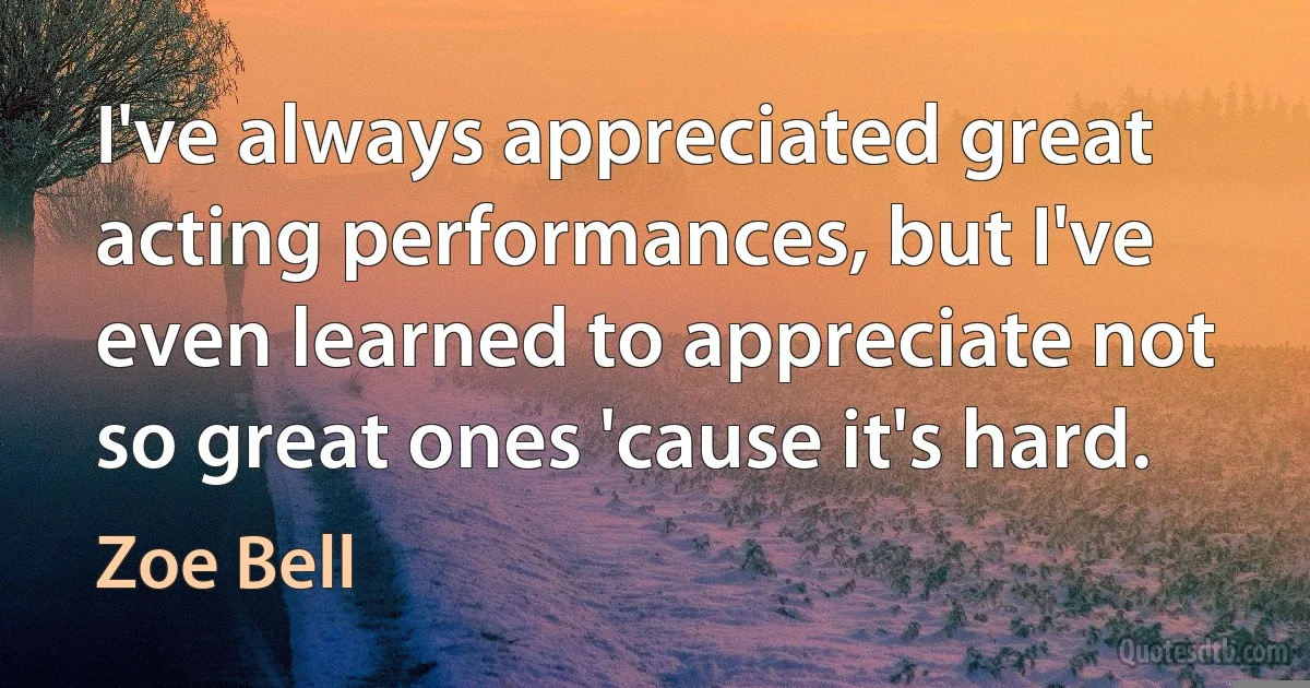 I've always appreciated great acting performances, but I've even learned to appreciate not so great ones 'cause it's hard. (Zoe Bell)