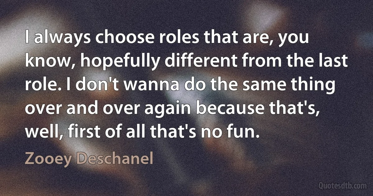 I always choose roles that are, you know, hopefully different from the last role. I don't wanna do the same thing over and over again because that's, well, first of all that's no fun. (Zooey Deschanel)