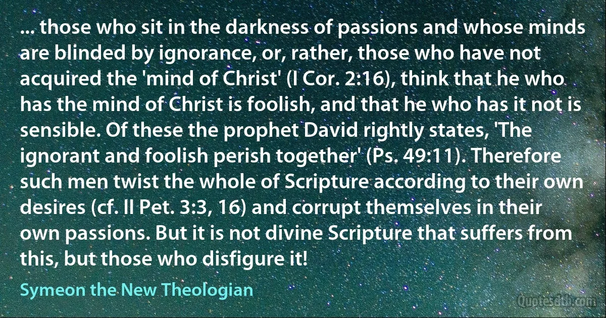 ... those who sit in the darkness of passions and whose minds are blinded by ignorance, or, rather, those who have not acquired the 'mind of Christ' (I Cor. 2:16), think that he who has the mind of Christ is foolish, and that he who has it not is sensible. Of these the prophet David rightly states, 'The ignorant and foolish perish together' (Ps. 49:11). Therefore such men twist the whole of Scripture according to their own desires (cf. II Pet. 3:3, 16) and corrupt themselves in their own passions. But it is not divine Scripture that suffers from this, but those who disfigure it! (Symeon the New Theologian)