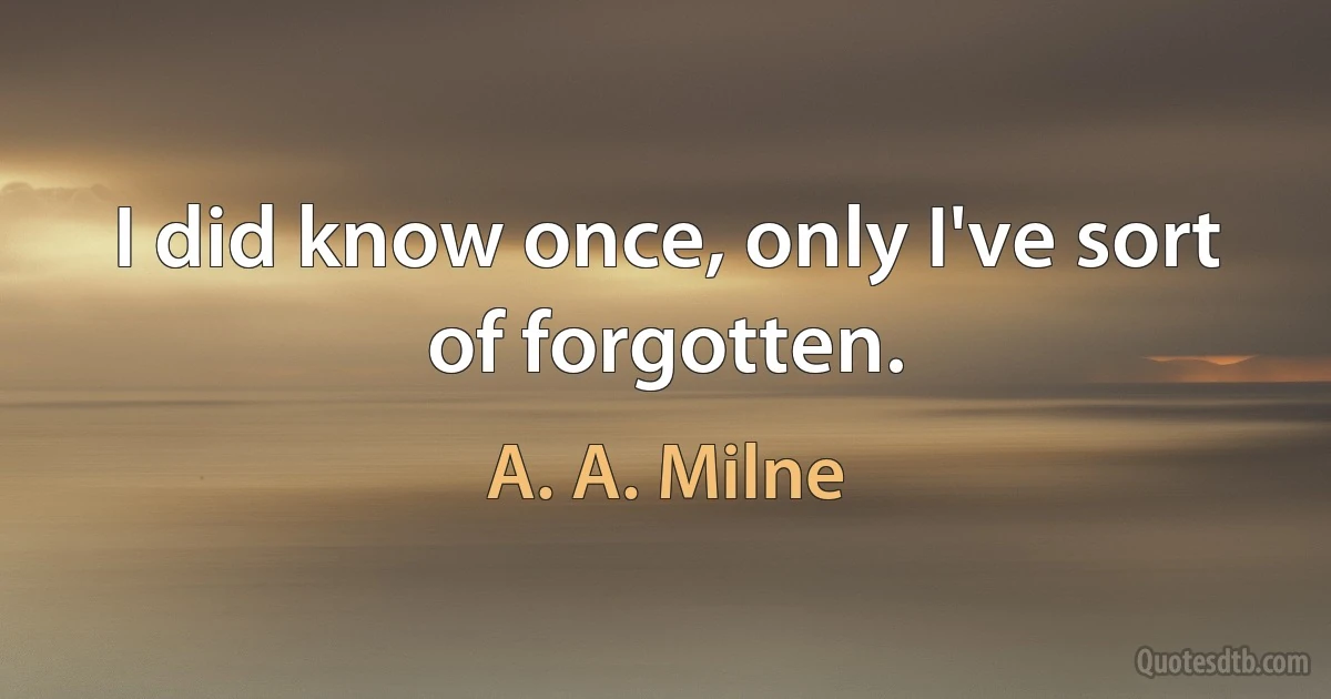 I did know once, only I've sort of forgotten. (A. A. Milne)