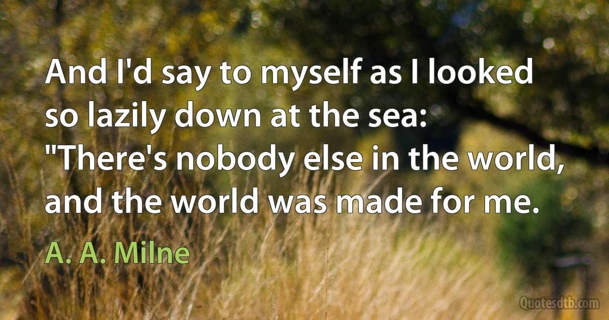 And I'd say to myself as I looked so lazily down at the sea:
"There's nobody else in the world, and the world was made for me. (A. A. Milne)