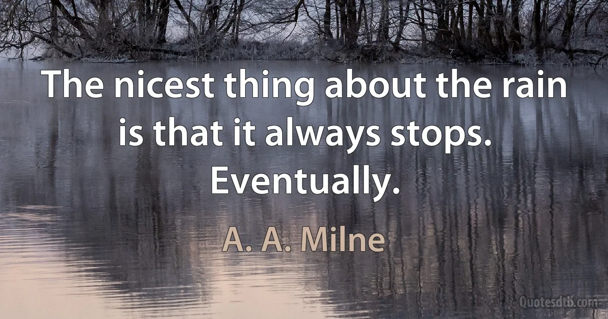 The nicest thing about the rain is that it always stops. Eventually. (A. A. Milne)