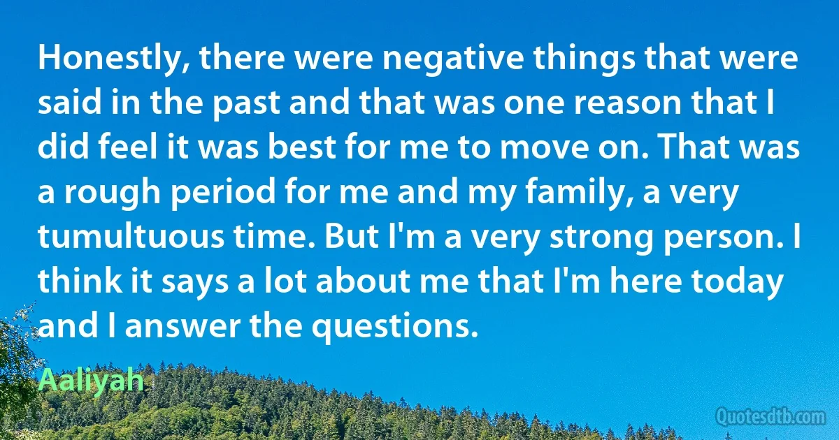 Honestly, there were negative things that were said in the past and that was one reason that I did feel it was best for me to move on. That was a rough period for me and my family, a very tumultuous time. But I'm a very strong person. I think it says a lot about me that I'm here today and I answer the questions. (Aaliyah)