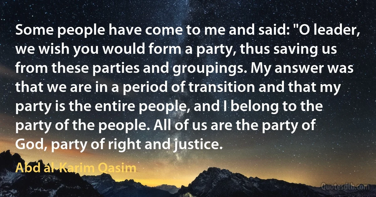 Some people have come to me and said: "O leader, we wish you would form a party, thus saving us from these parties and groupings. My answer was that we are in a period of transition and that my party is the entire people, and I belong to the party of the people. All of us are the party of God, party of right and justice. (Abd al-Karim Qasim)