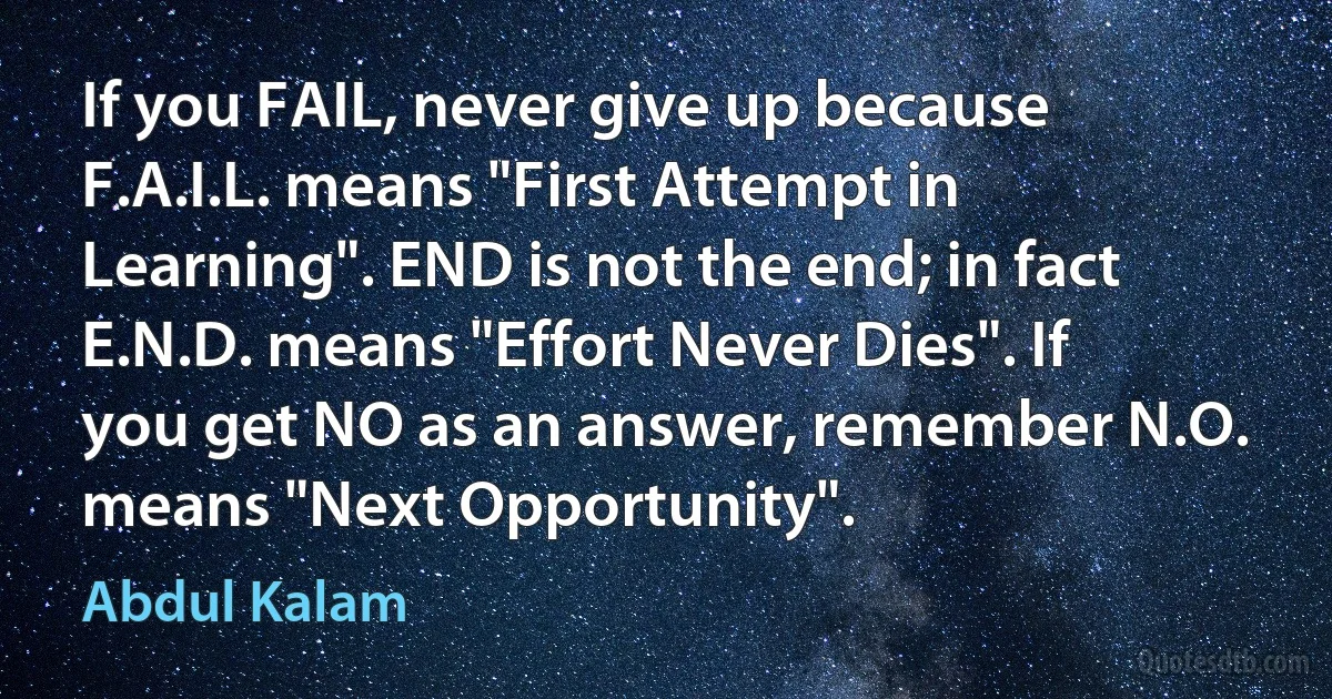 If you FAIL, never give up because F.A.I.L. means "First Attempt in Learning". END is not the end; in fact E.N.D. means "Effort Never Dies". If you get NO as an answer, remember N.O. means "Next Opportunity". (Abdul Kalam)