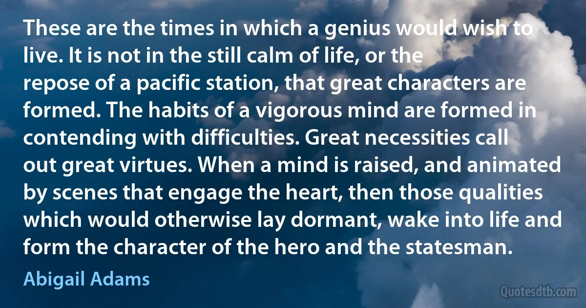 These are the times in which a genius would wish to live. It is not in the still calm of life, or the repose of a pacific station, that great characters are formed. The habits of a vigorous mind are formed in contending with difficulties. Great necessities call out great virtues. When a mind is raised, and animated by scenes that engage the heart, then those qualities which would otherwise lay dormant, wake into life and form the character of the hero and the statesman. (Abigail Adams)