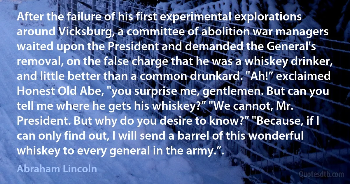 After the failure of his first experimental explorations around Vicksburg, a committee of abolition war managers waited upon the President and demanded the General's removal, on the false charge that he was a whiskey drinker, and little better than a common drunkard. "Ah!” exclaimed Honest Old Abe, "you surprise me, gentlemen. But can you tell me where he gets his whiskey?” "We cannot, Mr. President. But why do you desire to know?” "Because, if I can only find out, I will send a barrel of this wonderful whiskey to every general in the army.”. (Abraham Lincoln)