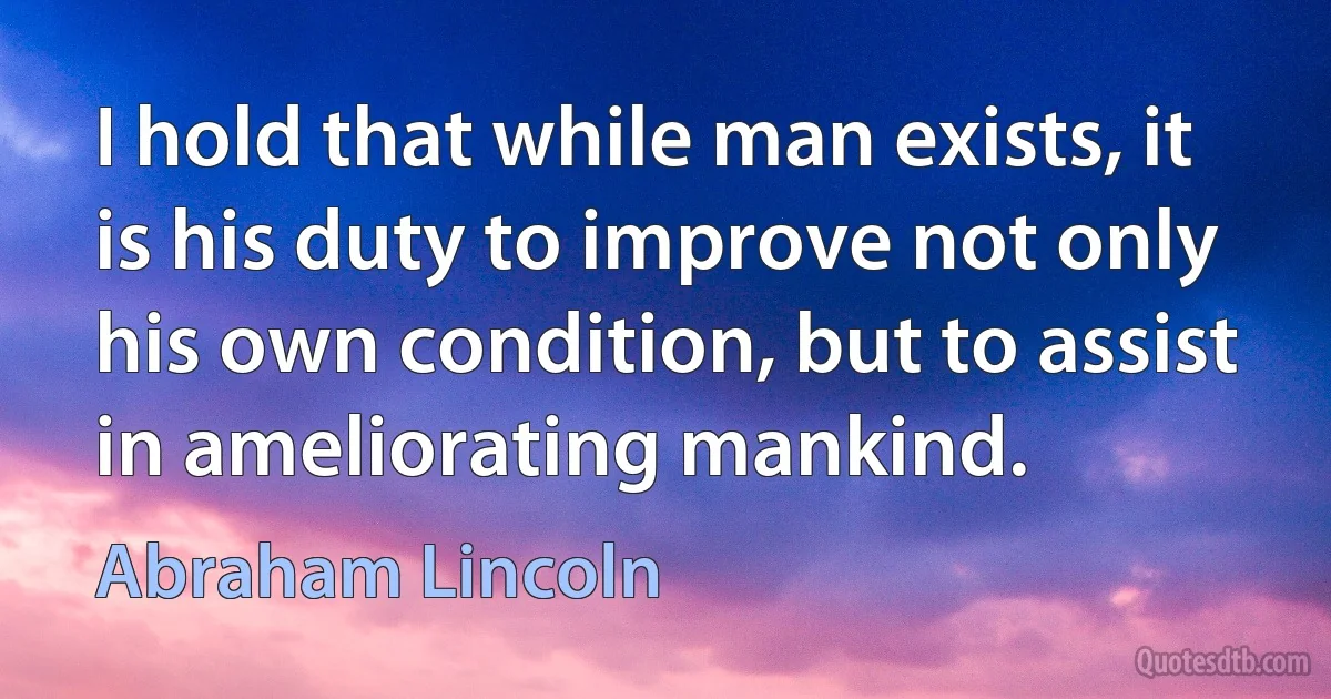 I hold that while man exists, it is his duty to improve not only his own condition, but to assist in ameliorating mankind. (Abraham Lincoln)