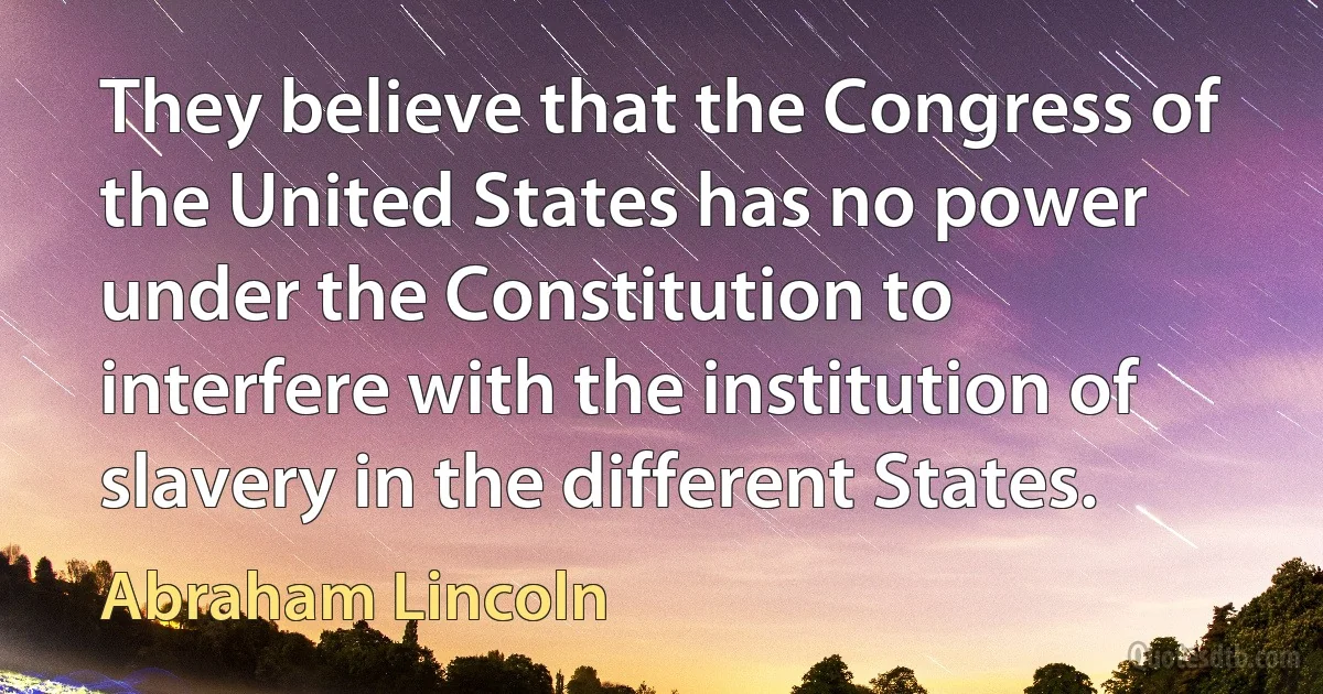 They believe that the Congress of the United States has no power under the Constitution to interfere with the institution of slavery in the different States. (Abraham Lincoln)