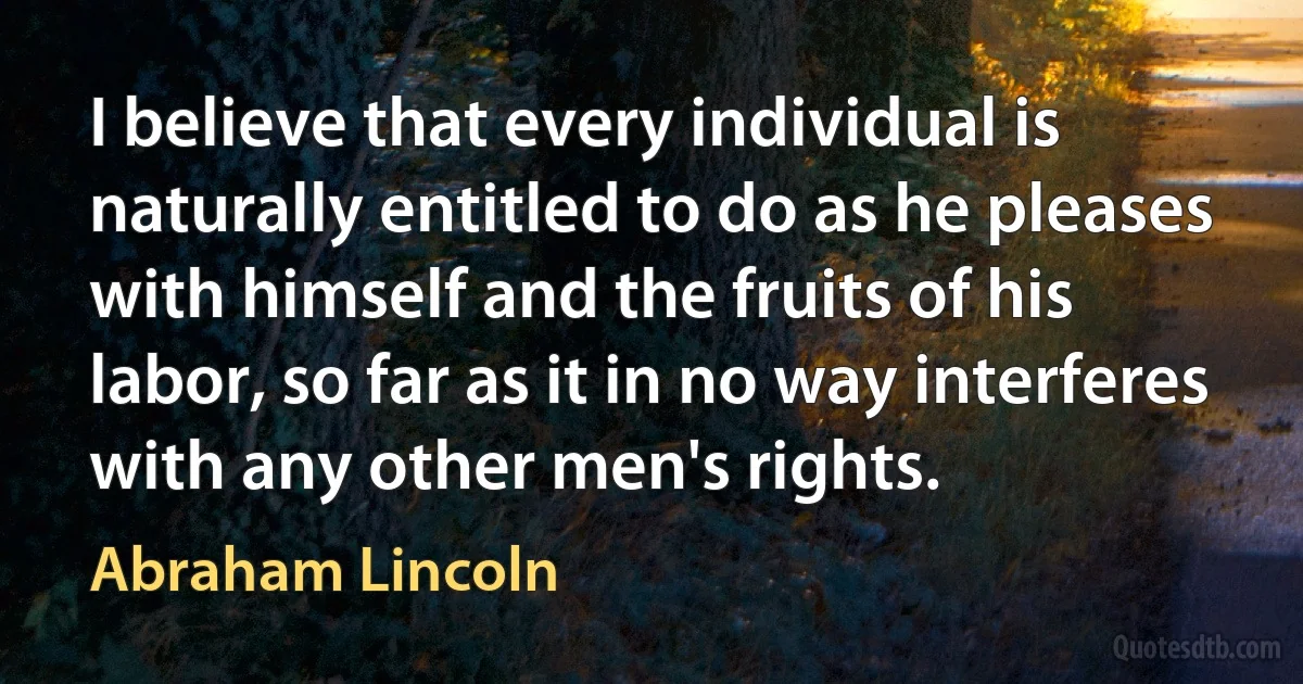 I believe that every individual is naturally entitled to do as he pleases with himself and the fruits of his labor, so far as it in no way interferes with any other men's rights. (Abraham Lincoln)