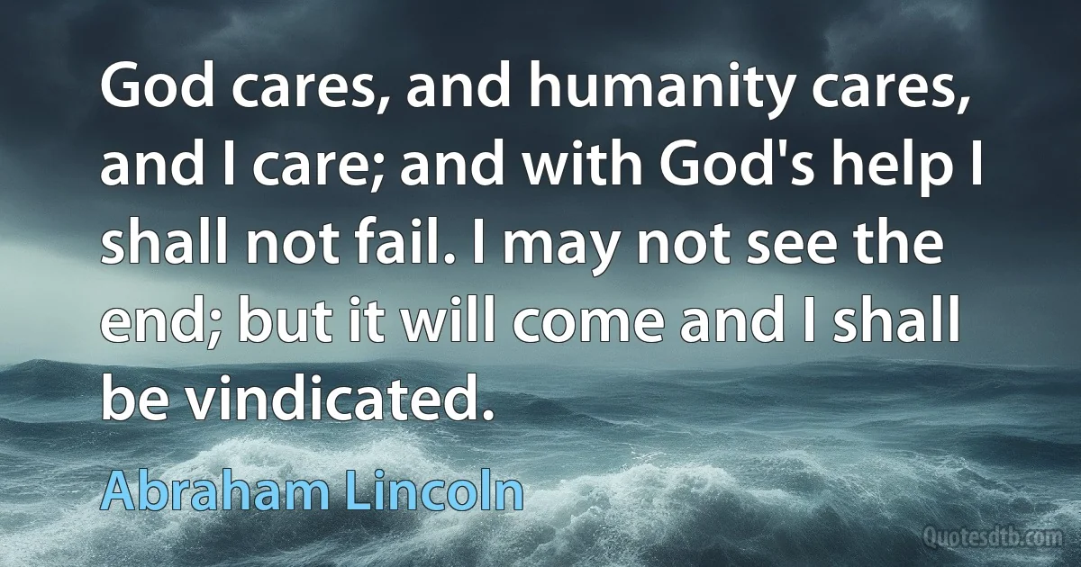 God cares, and humanity cares, and I care; and with God's help I shall not fail. I may not see the end; but it will come and I shall be vindicated. (Abraham Lincoln)