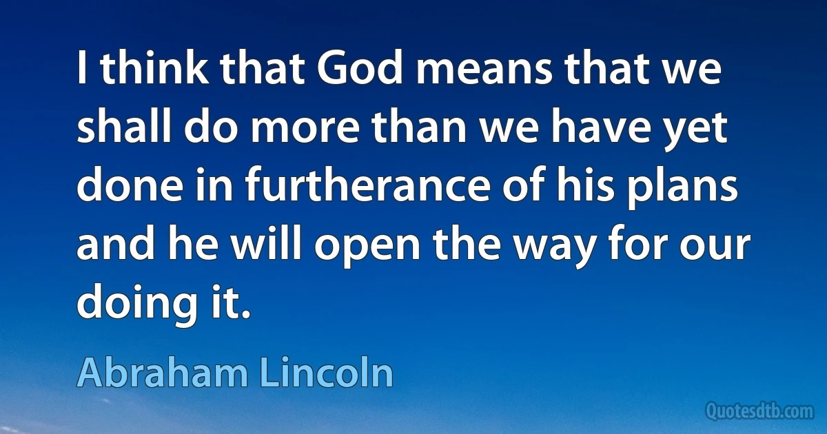 I think that God means that we shall do more than we have yet done in furtherance of his plans and he will open the way for our doing it. (Abraham Lincoln)