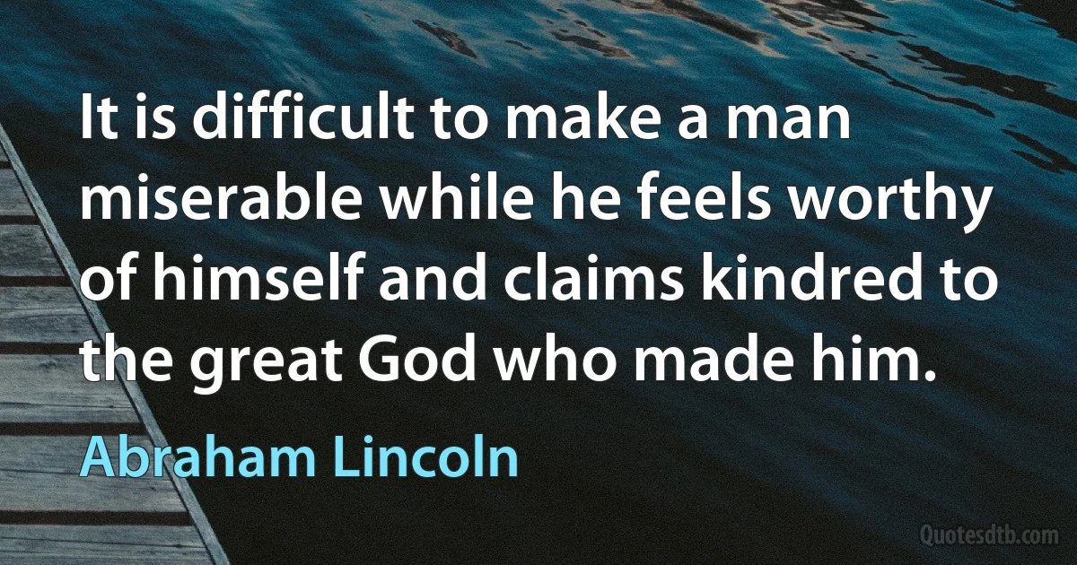 It is difficult to make a man miserable while he feels worthy of himself and claims kindred to the great God who made him. (Abraham Lincoln)