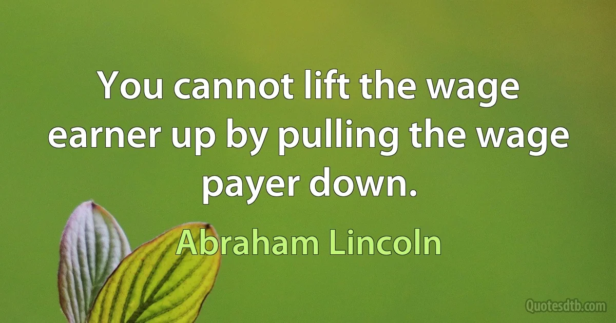 You cannot lift the wage earner up by pulling the wage payer down. (Abraham Lincoln)