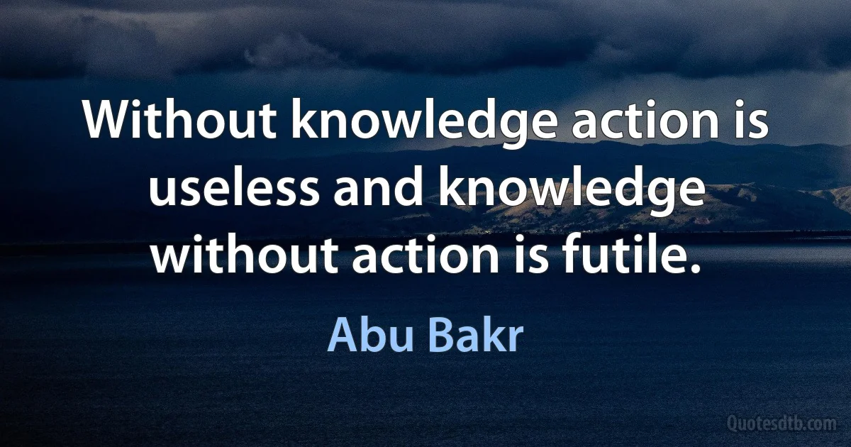 Without knowledge action is useless and knowledge without action is futile. (Abu Bakr)