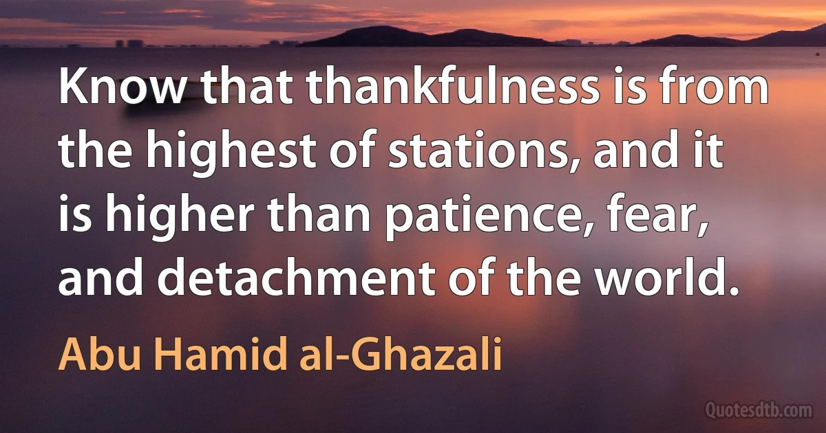 Know that thankfulness is from the highest of stations, and it is higher than patience, fear, and detachment of the world. (Abu Hamid al-Ghazali)