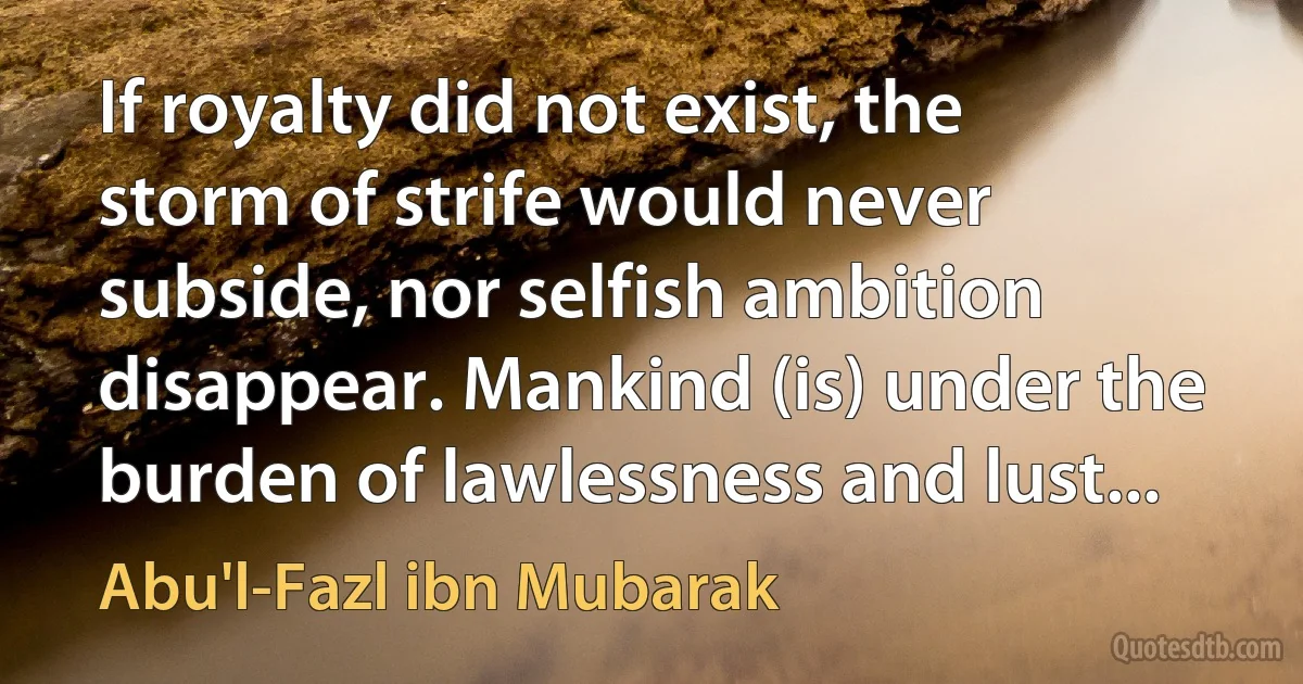 If royalty did not exist, the storm of strife would never subside, nor selfish ambition disappear. Mankind (is) under the burden of lawlessness and lust... (Abu'l-Fazl ibn Mubarak)