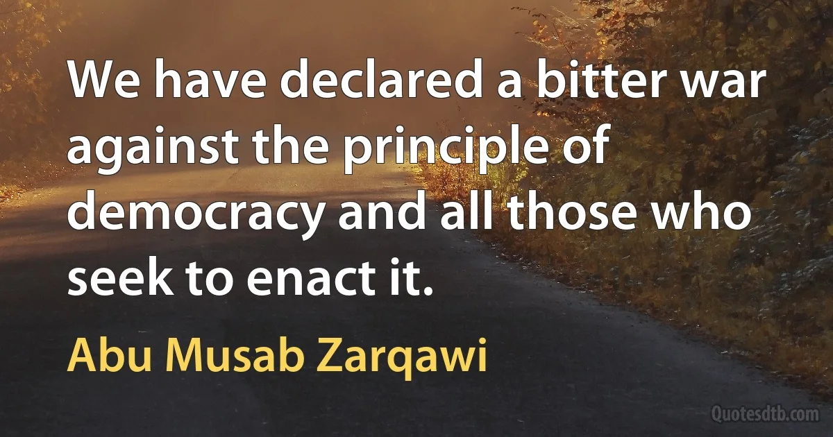 We have declared a bitter war against the principle of democracy and all those who seek to enact it. (Abu Musab Zarqawi)