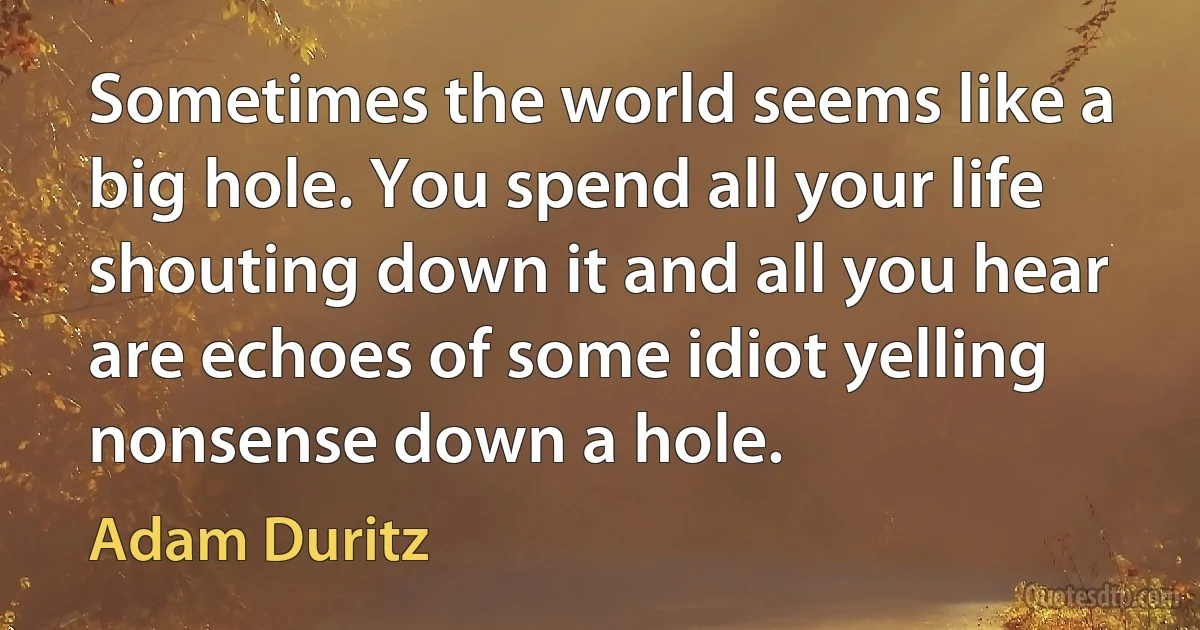 Sometimes the world seems like a big hole. You spend all your life shouting down it and all you hear are echoes of some idiot yelling nonsense down a hole. (Adam Duritz)