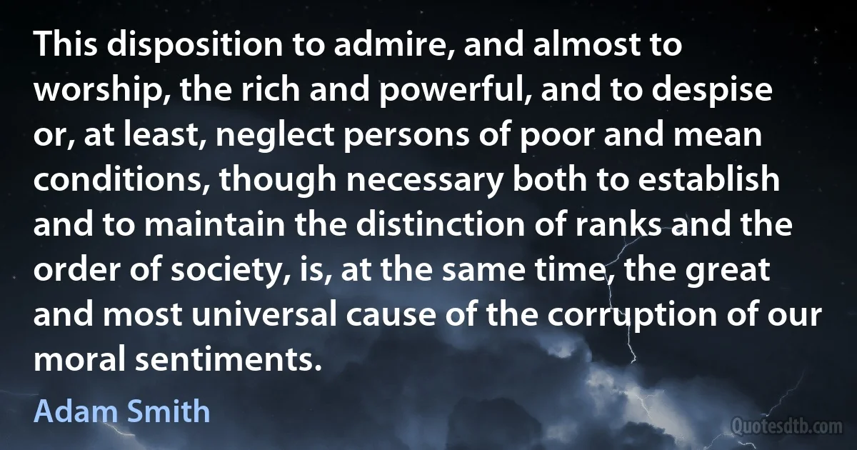 This disposition to admire, and almost to worship, the rich and powerful, and to despise or, at least, neglect persons of poor and mean conditions, though necessary both to establish and to maintain the distinction of ranks and the order of society, is, at the same time, the great and most universal cause of the corruption of our moral sentiments. (Adam Smith)