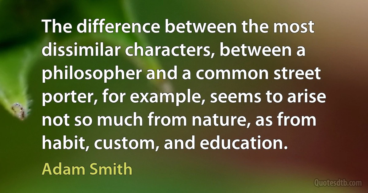 The difference between the most dissimilar characters, between a philosopher and a common street porter, for example, seems to arise not so much from nature, as from habit, custom, and education. (Adam Smith)