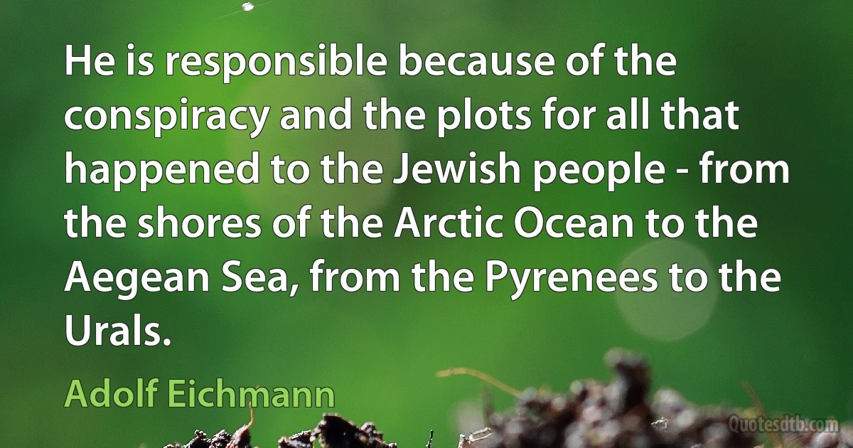 He is responsible because of the conspiracy and the plots for all that happened to the Jewish people - from the shores of the Arctic Ocean to the Aegean Sea, from the Pyrenees to the Urals. (Adolf Eichmann)