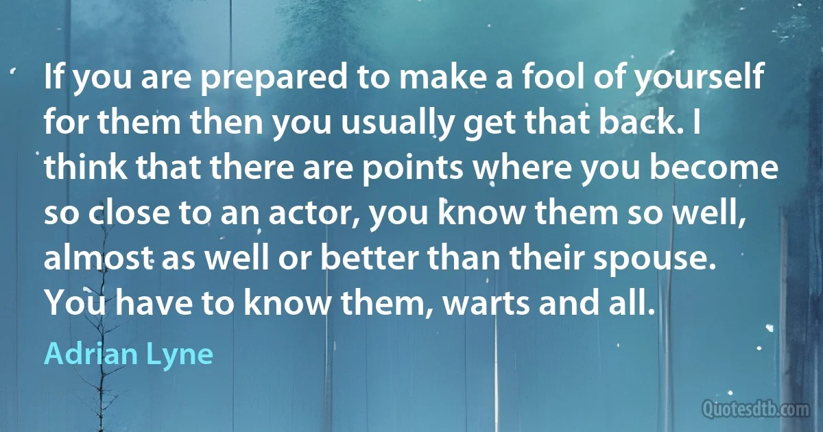 If you are prepared to make a fool of yourself for them then you usually get that back. I think that there are points where you become so close to an actor, you know them so well, almost as well or better than their spouse. You have to know them, warts and all. (Adrian Lyne)