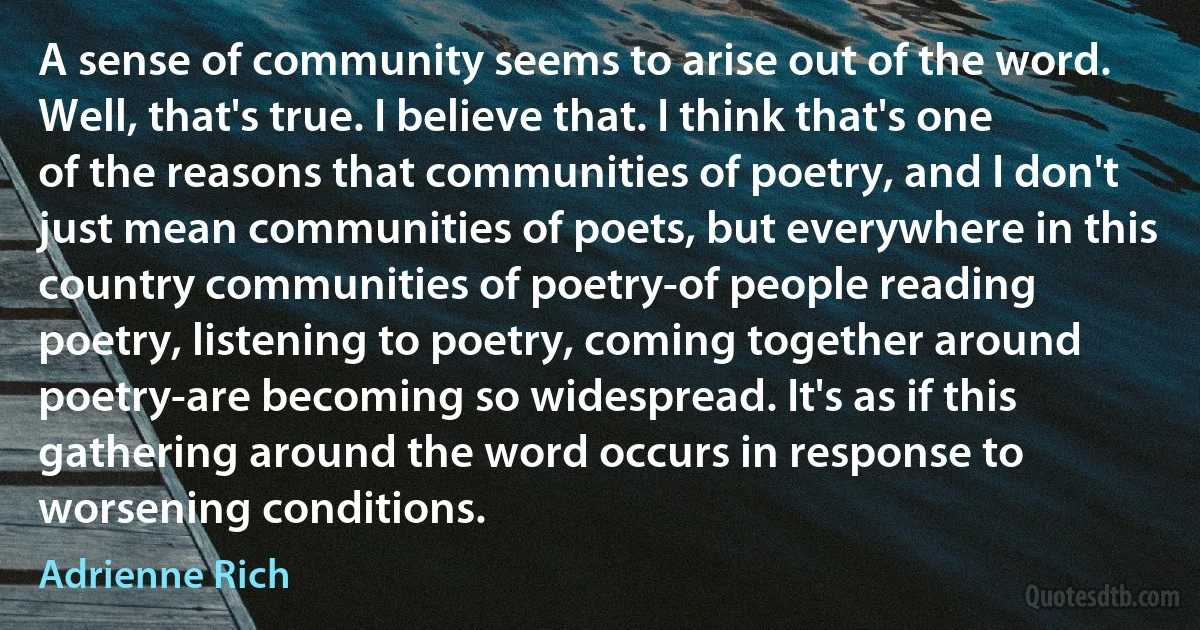 A sense of community seems to arise out of the word. Well, that's true. I believe that. I think that's one of the reasons that communities of poetry, and I don't just mean communities of poets, but everywhere in this country communities of poetry-of people reading poetry, listening to poetry, coming together around poetry-are becoming so widespread. It's as if this gathering around the word occurs in response to worsening conditions. (Adrienne Rich)