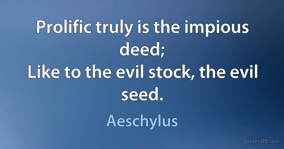 Prolific truly is the impious deed;
Like to the evil stock, the evil seed. (Aeschylus)