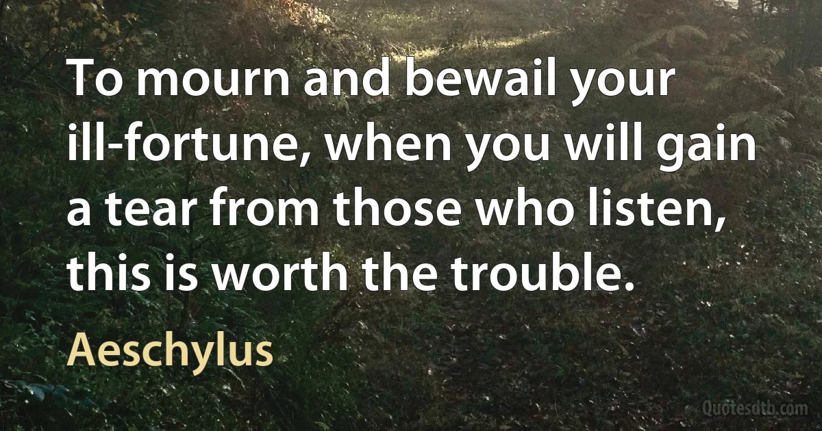 To mourn and bewail your ill-fortune, when you will gain a tear from those who listen, this is worth the trouble. (Aeschylus)