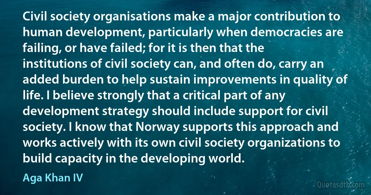 Civil society organisations make a major contribution to human development, particularly when democracies are failing, or have failed; for it is then that the institutions of civil society can, and often do, carry an added burden to help sustain improvements in quality of life. I believe strongly that a critical part of any development strategy should include support for civil society. I know that Norway supports this approach and works actively with its own civil society organizations to build capacity in the developing world. (Aga Khan IV)