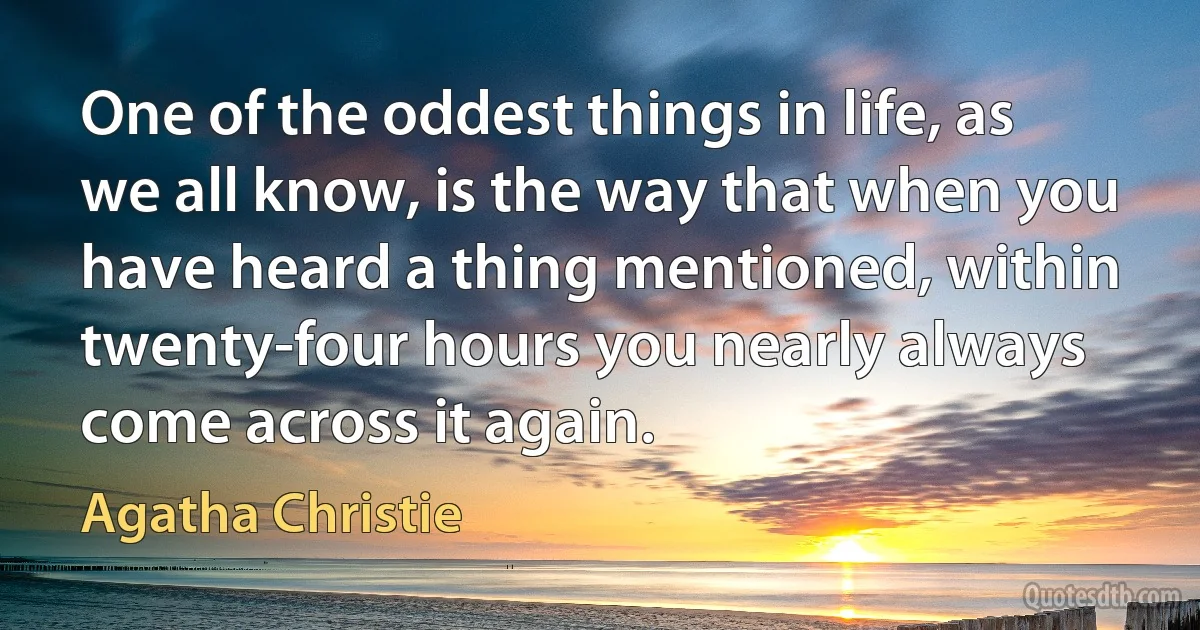 One of the oddest things in life, as we all know, is the way that when you have heard a thing mentioned, within twenty-four hours you nearly always come across it again. (Agatha Christie)