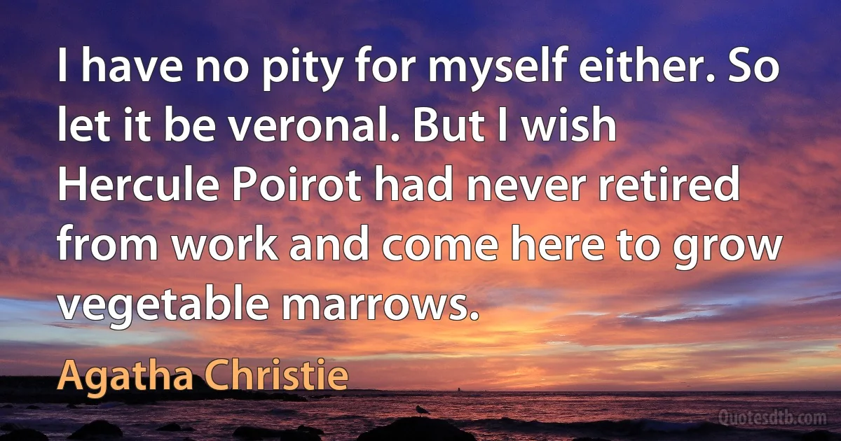 I have no pity for myself either. So let it be veronal. But I wish Hercule Poirot had never retired from work and come here to grow vegetable marrows. (Agatha Christie)