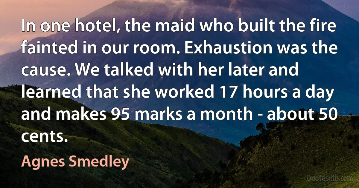 In one hotel, the maid who built the fire fainted in our room. Exhaustion was the cause. We talked with her later and learned that she worked 17 hours a day and makes 95 marks a month - about 50 cents. (Agnes Smedley)