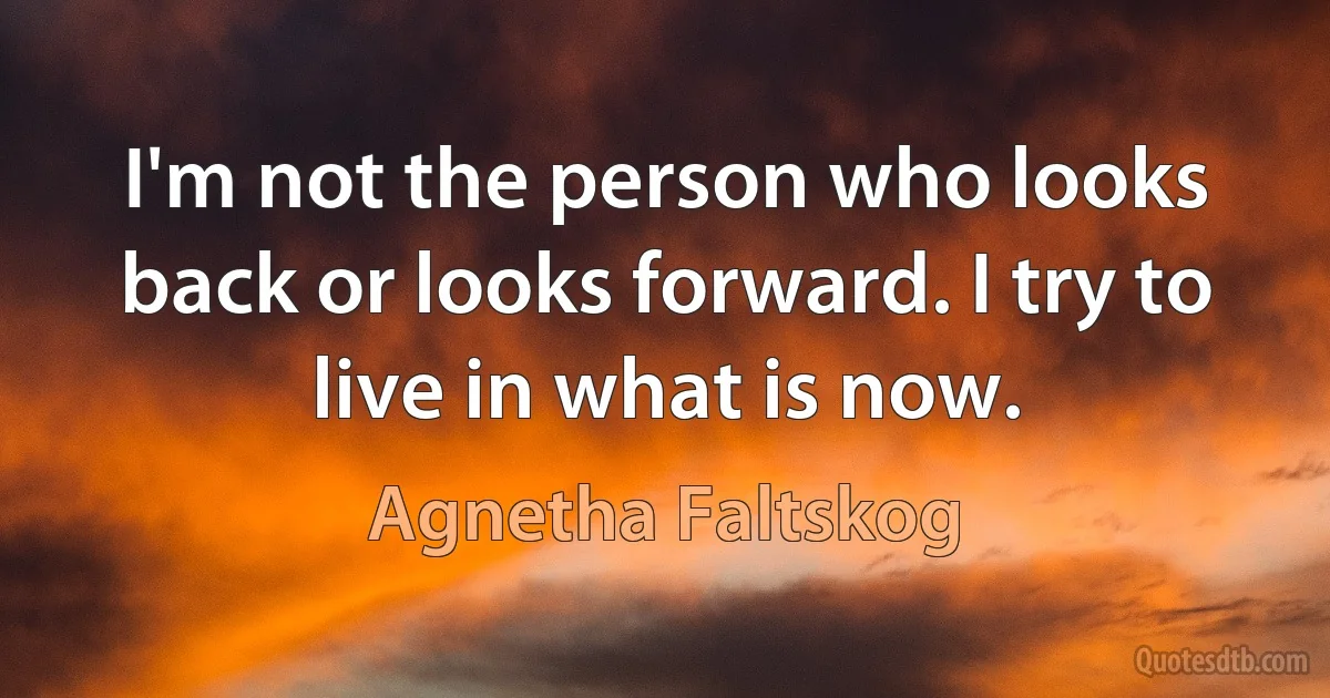 I'm not the person who looks back or looks forward. I try to live in what is now. (Agnetha Faltskog)