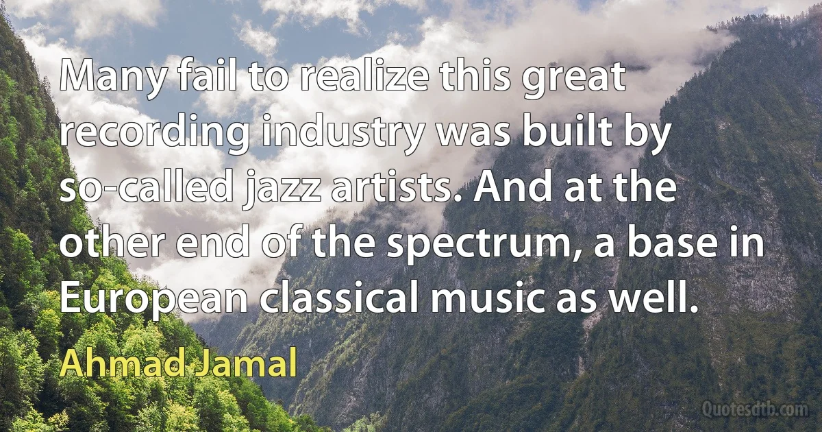 Many fail to realize this great recording industry was built by so-called jazz artists. And at the other end of the spectrum, a base in European classical music as well. (Ahmad Jamal)