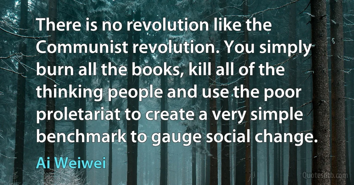 There is no revolution like the Communist revolution. You simply burn all the books, kill all of the thinking people and use the poor proletariat to create a very simple benchmark to gauge social change. (Ai Weiwei)