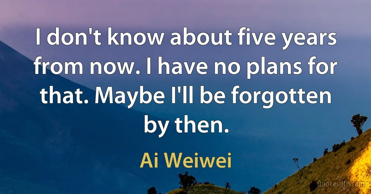 I don't know about five years from now. I have no plans for that. Maybe I'll be forgotten by then. (Ai Weiwei)