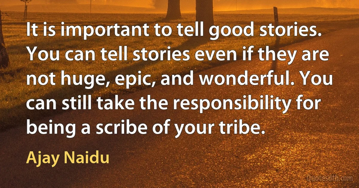 It is important to tell good stories. You can tell stories even if they are not huge, epic, and wonderful. You can still take the responsibility for being a scribe of your tribe. (Ajay Naidu)