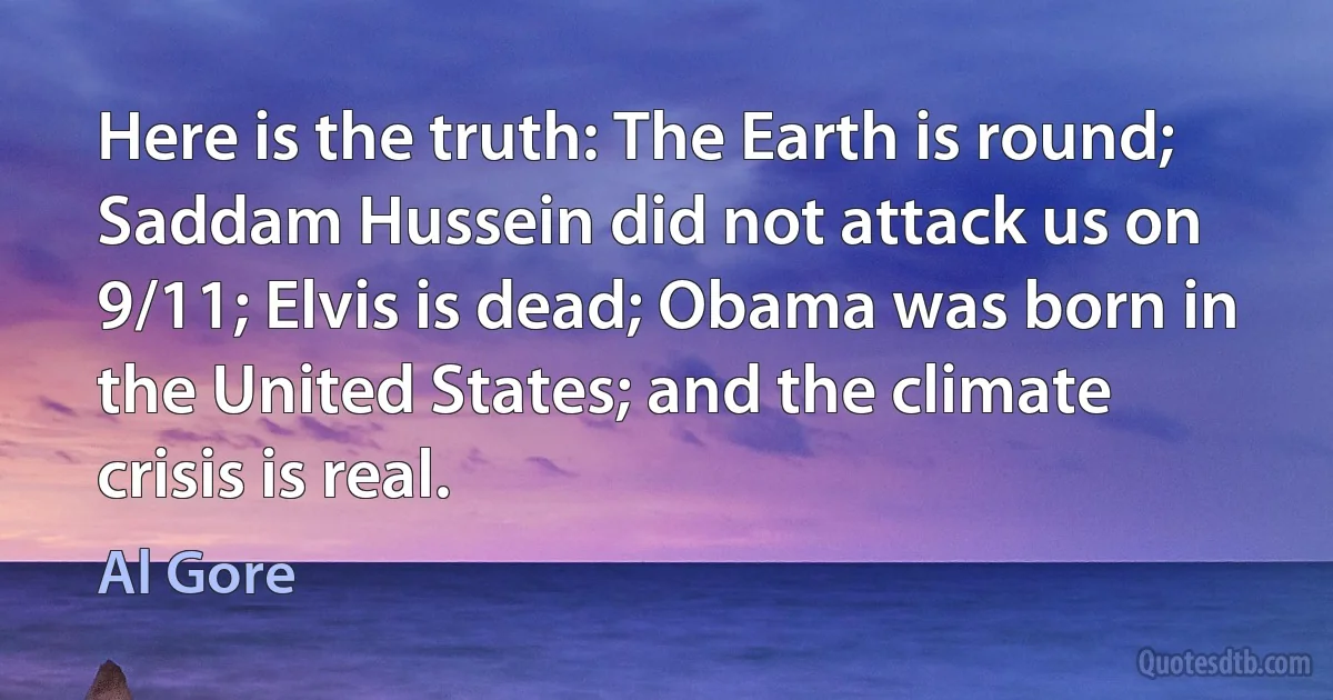 Here is the truth: The Earth is round; Saddam Hussein did not attack us on 9/11; Elvis is dead; Obama was born in the United States; and the climate crisis is real. (Al Gore)