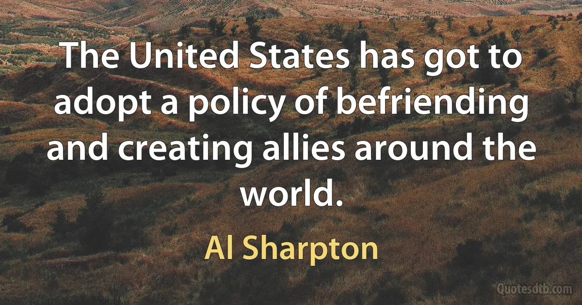 The United States has got to adopt a policy of befriending and creating allies around the world. (Al Sharpton)