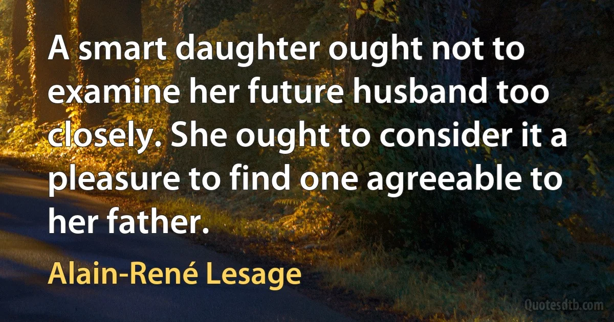 A smart daughter ought not to examine her future husband too closely. She ought to consider it a pleasure to find one agreeable to her father. (Alain-René Lesage)