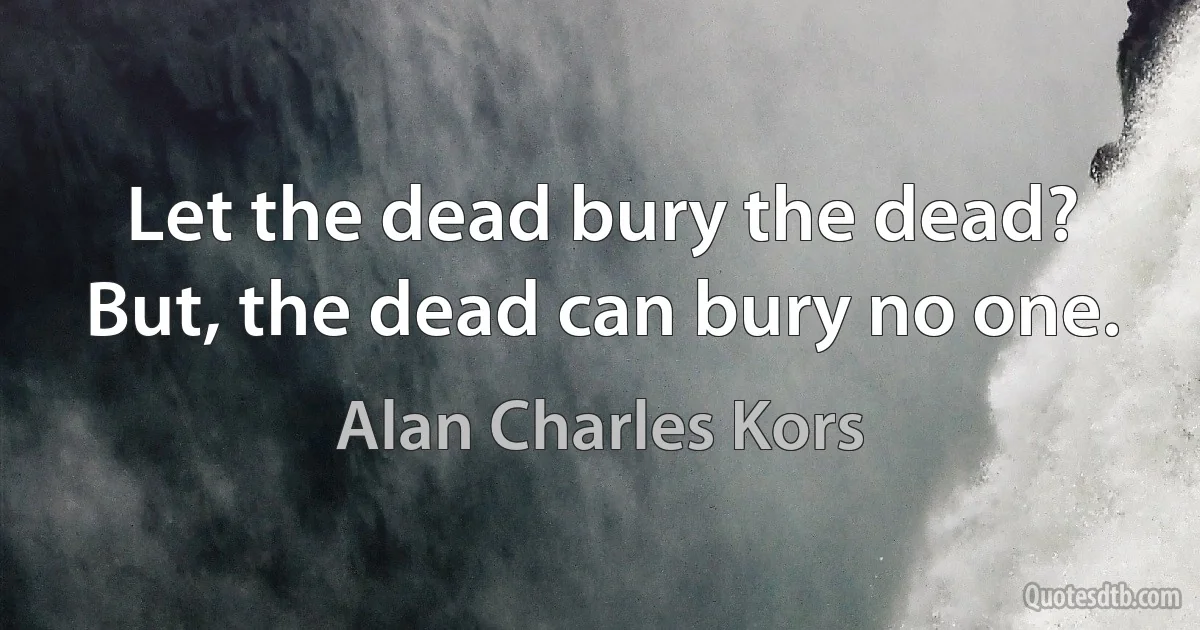 Let the dead bury the dead? But, the dead can bury no one. (Alan Charles Kors)