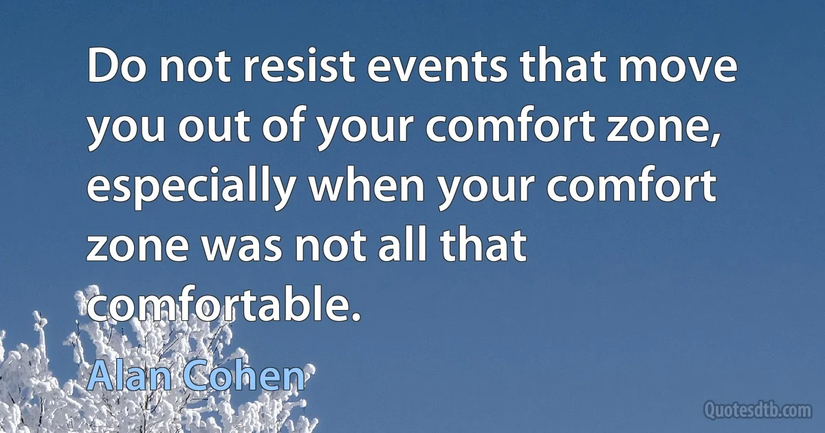 Do not resist events that move you out of your comfort zone, especially when your comfort zone was not all that comfortable. (Alan Cohen)