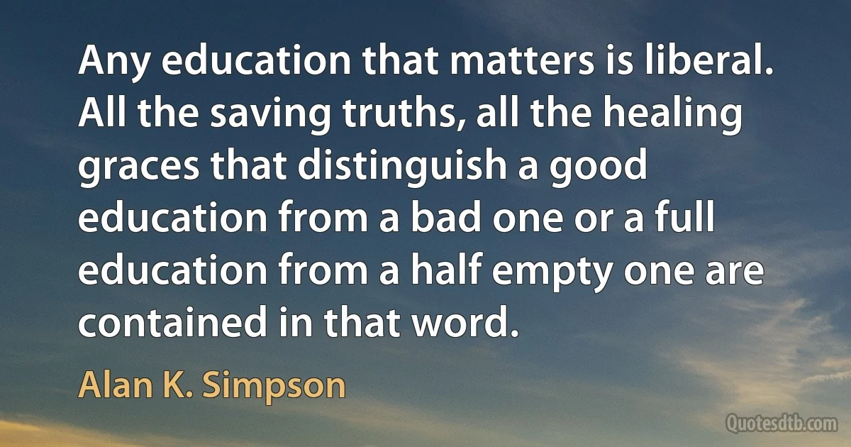 Any education that matters is liberal. All the saving truths, all the healing graces that distinguish a good education from a bad one or a full education from a half empty one are contained in that word. (Alan K. Simpson)