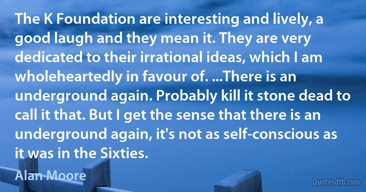 The K Foundation are interesting and lively, a good laugh and they mean it. They are very dedicated to their irrational ideas, which I am wholeheartedly in favour of. ...There is an underground again. Probably kill it stone dead to call it that. But I get the sense that there is an underground again, it's not as self-conscious as it was in the Sixties. (Alan Moore)