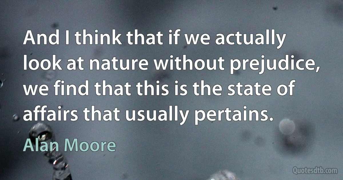 And I think that if we actually look at nature without prejudice, we find that this is the state of affairs that usually pertains. (Alan Moore)