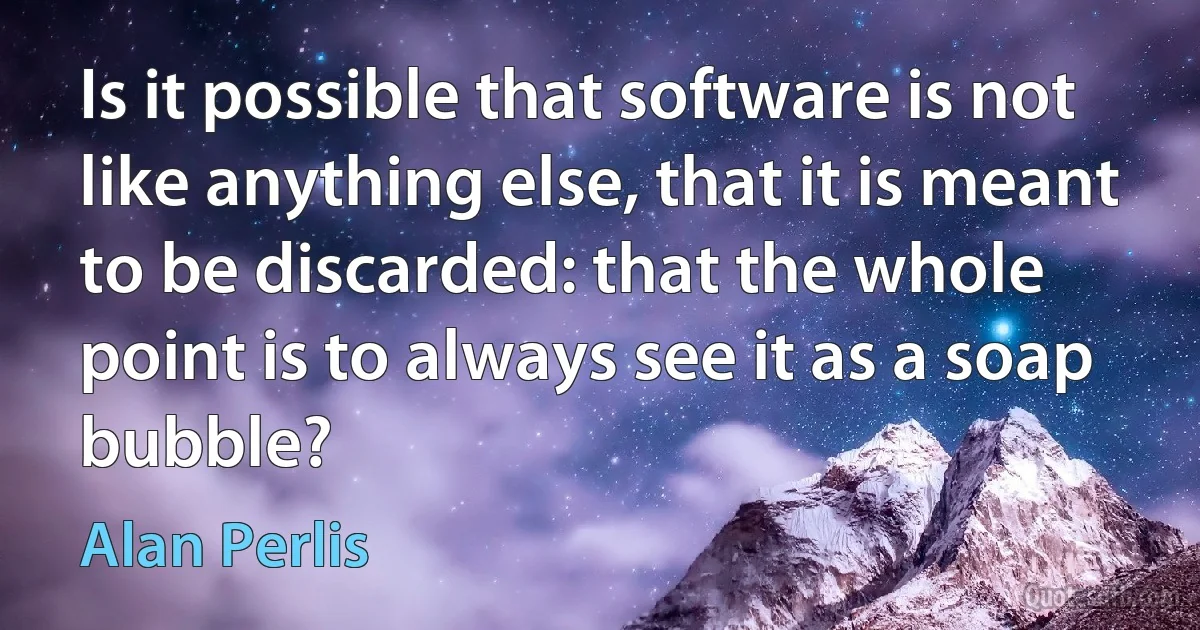 Is it possible that software is not like anything else, that it is meant to be discarded: that the whole point is to always see it as a soap bubble? (Alan Perlis)