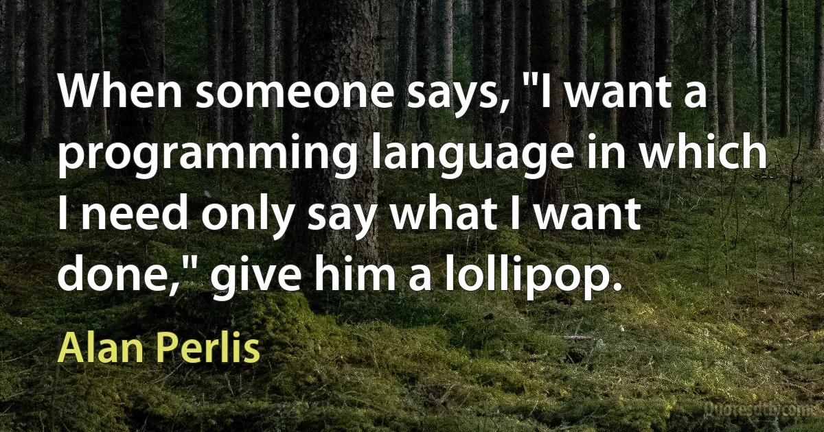 When someone says, "I want a programming language in which I need only say what I want done," give him a lollipop. (Alan Perlis)