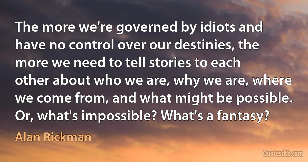 The more we're governed by idiots and have no control over our destinies, the more we need to tell stories to each other about who we are, why we are, where we come from, and what might be possible. Or, what's impossible? What's a fantasy? (Alan Rickman)